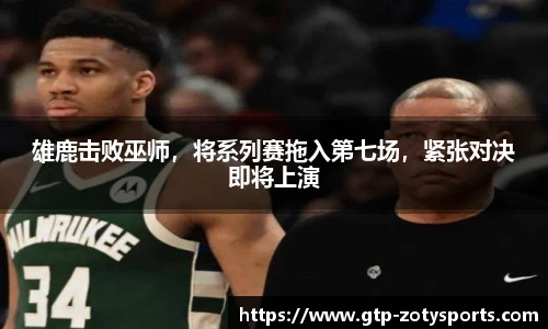 雄鹿击败巫师，将系列赛拖入第七场，紧张对决即将上演