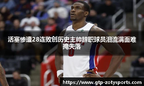 活塞惨遭28连败创历史主帅辞职球员泪流满面难掩失落